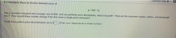 If a monopoly faces an inverse demand curve of
p=450-Q,
Question Help
has a constant marginal and average cost of $90, and can perfectly price discriminate what is its profit? What are the consumer surplus, welfare, and deadweight
loss? How would these results change if the firm were a single-price monopoly?
Profit from perfect price discrimination (x) is $(Enter your response as a whole number)