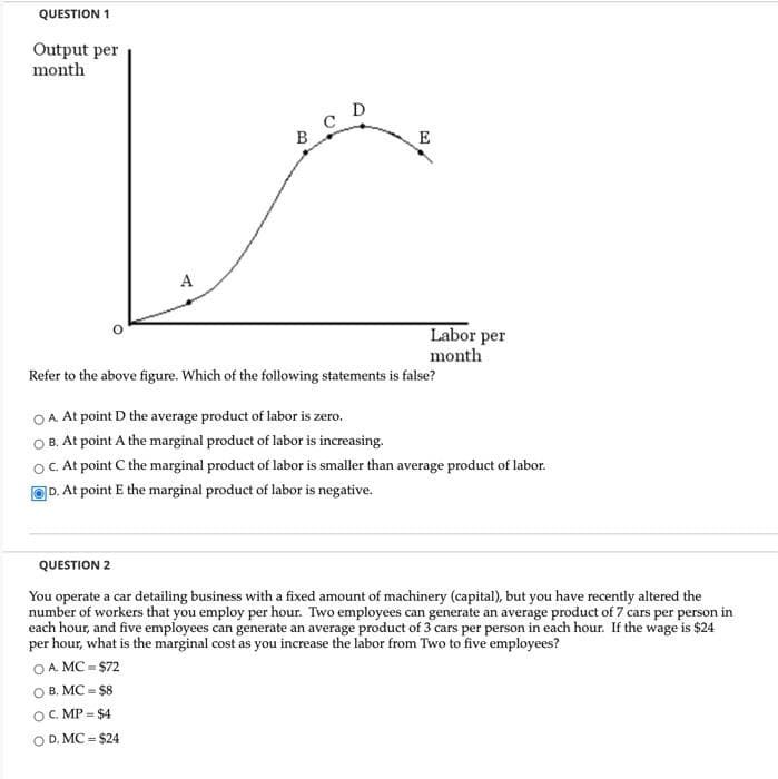QUESTION 1
Output per
month
A
OA. MC = $72
B. MC = $8
B
OC. MP = $4
OD. MC = $24
C D
E
Refer to the above figure. Which of the following statements is false?
O A. At point D the average product of labor is zero.
OB. At point A the marginal product of labor is increasing.
OC. At point C the marginal product of labor is smaller than average product of labor.
D. At point E the marginal product of labor is negative.
Labor per
month
QUESTION 2
You operate a car detailing business with a fixed amount of machinery (capital), but you have recently altered the
number of workers that you employ per hour. Two employees can generate an average product of 7 cars per person in
each hour, and five employees can generate an average product of 3 cars per person in each hour. If the wage is $24
per hour, what is the marginal cost as you increase the labor from Two to five employees?