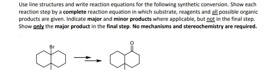 Use line structures and write reaction equations for the following synthetic conversion. Show each
reaction step by a complete reaction equation in which substrate, reagents and all possible organic
products are given. Indicate major and minor products where applicable, but not in the final step.
Show only the major product in the final step. No mechanisms and stereochemistry are required.
Br
