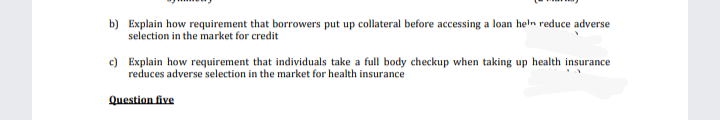 b) Explain how requirement that borrowers put up collateral before accessing a loan heln reduce adverse
selection in the market for credit
c) Explain how requirement that individuals take a full body checkup when taking up health insurance
reduces adverse selection in the market for health insurance
Question five
