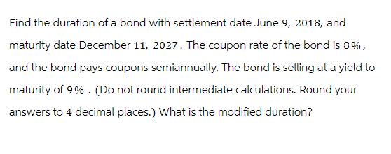 Find the duration of a bond with settlement date June 9, 2018, and
maturity date December 11, 2027. The coupon rate of the bond is 8%,
and the bond pays coupons semiannually. The bond is selling at a yield to
maturity of 9%. (Do not round intermediate calculations. Round your
answers to 4 decimal places.) What is the modified duration?