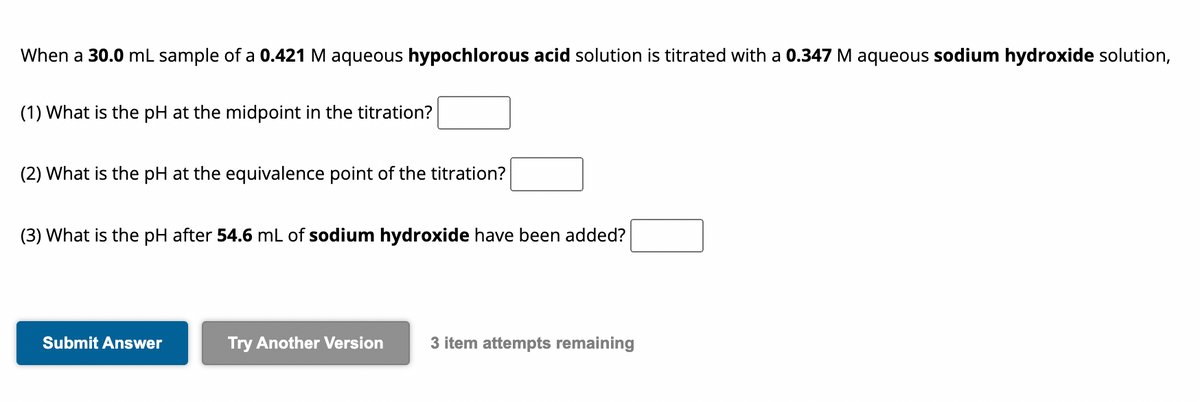 When a 30.0 mL sample of a 0.421 M aqueous hypochlorous acid solution is titrated with a 0.347 M aqueous sodium hydroxide solution,
(1) What is the pH at the midpoint in the titration?
(2) What is the pH at the equivalence point of the titration?
(3) What is the pH after 54.6 mL of sodium hydroxide have been added?
Submit Answer
Try Another Version 3 item attempts remaining