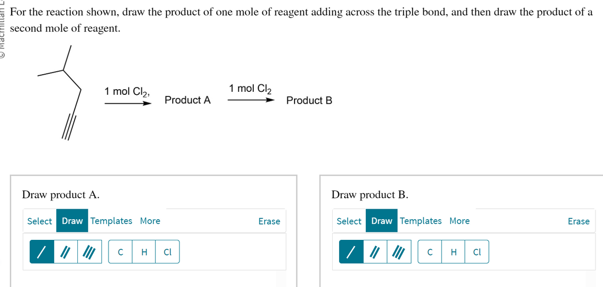For the reaction shown, draw the product of one mole of reagent adding across the triple bond, and then draw the product of a
second mole of reagent.
1 mol Cl₂,
Draw product A.
Select Draw Templates More
Product A
C H cl
1 mol Cl₂
Erase
Product B
Draw product B.
Select Draw Templates More
C H Cl
Erase