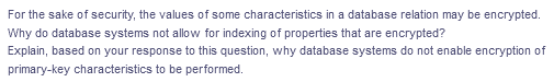 For the sake of security, the values of some characteristics in a database relation may be encrypted.
Why do database systems not allow for indexing of properties that are encrypted?
Explain, based on your response to this question, why database systems do not enable encryption of
primary-key characteristics to be performed.
