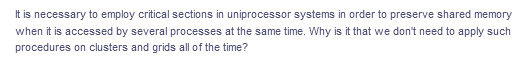 It is necessary to employ critical sections in uniprocessor systems in order to preserve shared memory
when it is accessed by several processes at the same time. Why is it that we don't need to apply such
procedures on clusters and grids all of the time?
