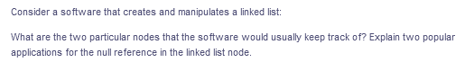 Consider a software that creates and manipulates a linked list:
What are the two particular nodes that the software would usually keep track of? Explain two popular
applications for the null reference in the linked list node.
