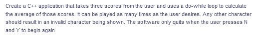 Create a C++ application that takes three scores from the user and uses a do-while loop to calculate
the average of those scores. It can be played as many times as the user desires. Any other character
should result in an invalid character being shown. The software only quits when the user presses N
and Y to begin again
