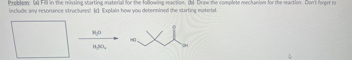 Problem: (a) Fill in the missing starting material for the following reaction. (b) Draw the complete mechanism for the reaction. Don't forget to
include any resonance structures! (c) Explain how you determined the starting material.
H₂O
H₂SO4
HO
OH