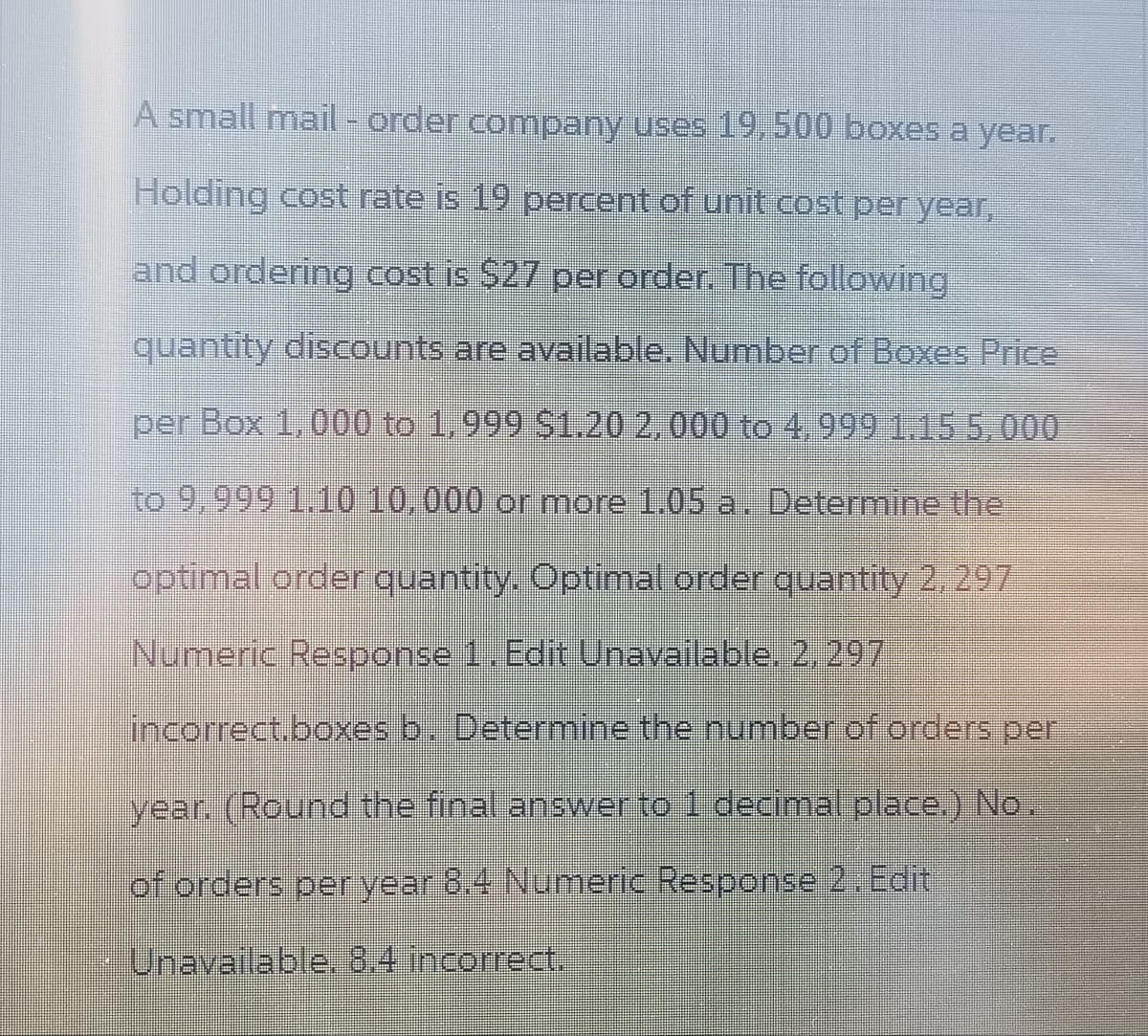 A small mail-order company uses 19,500 boxes a year.
Holding cost rate is 19 percent of unit cost per year,
and ordering cost is $27 per order. The following
quantity discounts are available. Number of Boxes Price
per Box 1,000 to 1,999 $1.20 2,000 to 4.999 1.15 5,000
to 9,999 1.10 10,000 or more 1.05 a. Determine the
optimal order quantity. Optimal order quantity 2, 297
Numeric Response 1. Edit Unavailable. 2,297
incorrect.boxes b. Determine the number of orders per
year. (Round the final answer to 1 decimal place.) No.
of orders per year 8.4 Numeric Response 2. Edit
Unavailable. 8.4 incorrect.