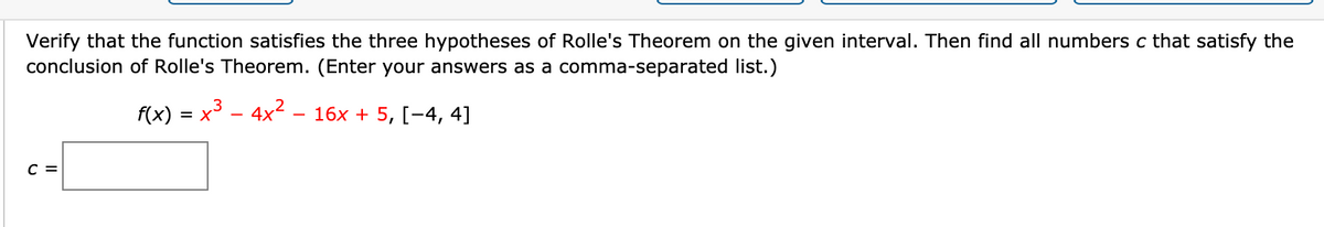 Verify that the function satisfies the three hypotheses of Rolle's Theorem on the given interval. Then find all numbers c that satisfy the
conclusion of Rolle's Theorem. (Enter your answers as a comma-separated list.)
f(x) = x3 - 4x2
16x + 5, [-4, 4]
C =

