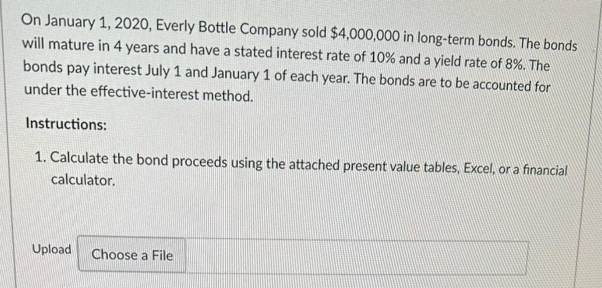 On January 1, 2020, Everly Bottle Company sold $4,000,000 in long-term bonds. The bonds
will mature in 4 years and have a stated interest rate of 10% and a yield rate of 8%. The
bonds pay interest July 1 and January 1 of each year. The bonds are to be accounted for
under the effective-interest method.
Instructions:
1. Calculate the bond proceeds using the attached present value tables, Excel, or a financial
calculator.
Upload
Choose a File
