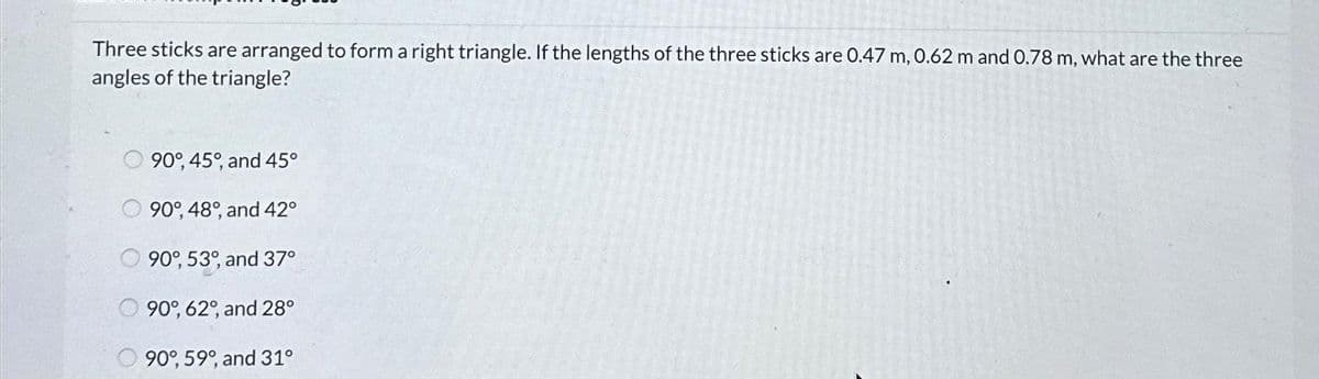 Three sticks are arranged to form a right triangle. If the lengths of the three sticks are 0.47 m, 0.62 m and 0.78 m, what are the three
angles of the triangle?
O 90°, 45°, and 45°
90°, 48°, and 42°
90°, 53°, and 37°
90%, 62°, and 28°
90°, 59°, and 31°