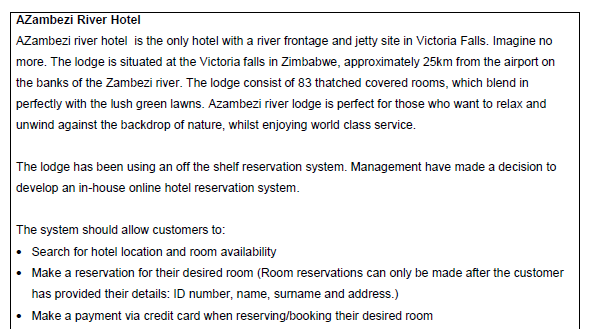 AZambezi River Hotel
AZambezi river hotel is the only hotel with a river frontage and jetty site in Victoria Falls. Imagine no
more. The lodge is situated at the Victoria falls in Zimbabwe, approximately 25km from the airport on
the banks of the Zambezi river. The lodge consist of 83 thatched covered rooms, which blend in
perfectly with the lush green lawns. Azambezi river lodge is perfect for those who want to relax and
unwind against the backdrop of nature, whilst enjoying world class service.
The lodge has been using an off the shelf reservation system. Management have made a decision to
develop an in-house online hotel reservation system.
The system should allow customers to:
• Search for hotel location and room availability
• Make a reservation for their desired room (Room reservations can only be made after the customer
has provided their details: ID number, name, surname and address.)
Make a payment via credit card when reserving/booking their desired room
