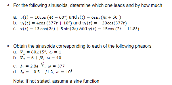 A. For the following sinusoids, determine which one leads and by how much
a. v(t) = 10cos (4t – 60°) and i(t) = 6sin (4t + 50°)
b. v:(t) = 4cos (377t + 10°) and v2(t) = -20cos(377t)
C. x(t) = 13 cos(2t) + 5 sin(2t) and y(t) = 15cos (2t – 11.8°)
B. Obtain the sinusoids corresponding to each of the following phasors:
a. V, = 60415°, w = 1
b. V2 = 6+ j8, w = 40
C. I, = 2.8e 3, w = 377
d. 12 = -0.5 – j1.2, w = 103
Note: If not stated, assume a sine function
