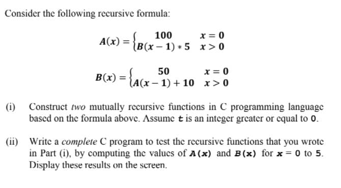 Consider the following recursive formula:
100
x = 0
A(x) =
(В(х — 1) * 5 х > 0
x = 0
50
B(x) = {A(x - 1) + 10 x> 0
(i)
Construct two mutually recursive functions in C programming language
based on the formula above. Assume tis an integer greater or equal to 0.
(ii)
Write a complete C program to test the recursive functions that you wrote
in Part (i), by computing the valucs of A(x) and B(x) for x = 0 to 5.
Display these results on the screen.
