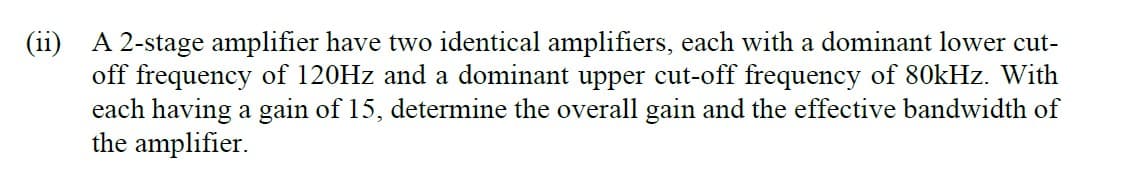 (ii) A 2-stage amplifier have two identical amplifiers, each with a dominant lower cut-
off frequency of 120HZ and a dominant upper cut-off frequency of 80kHz. With
each having a gain of 15, determine the overall gain and the effective bandwidth of
the amplifier.
