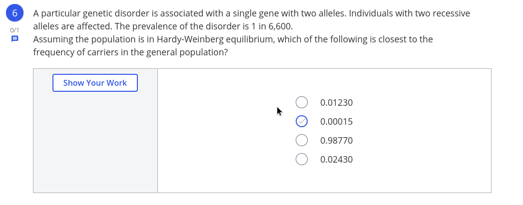 6.
A particular genetic disorder is associated with a single gene with two alleles. Individuals with two recessive
alleles are affected. The prevalence of the disorder is 1 in 6,600.
Assuming the population is in Hardy-Weinberg equilibrium, which of the following is closest to the
frequency of carriers in the general population?
0/1
Show Your Work
0.01230
0.00015
0.98770
0.02430
