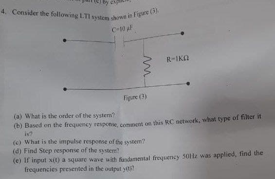 by ex
4. Consider the following LTI system shown in Figure (3).
C-10 µF
ww
Figure (3)
R=IKQ
(a) What is the order of the system?
(b) Based on the frequency response, comment on this RC network, what type of filter it
is?
(c) What is the impulse response of the system?
(d) Find Step response of the system?
(e) If input x(t) a square wave with fundamental frequency 50Hz was applied, find the
frequencies presented in the output y(t)?