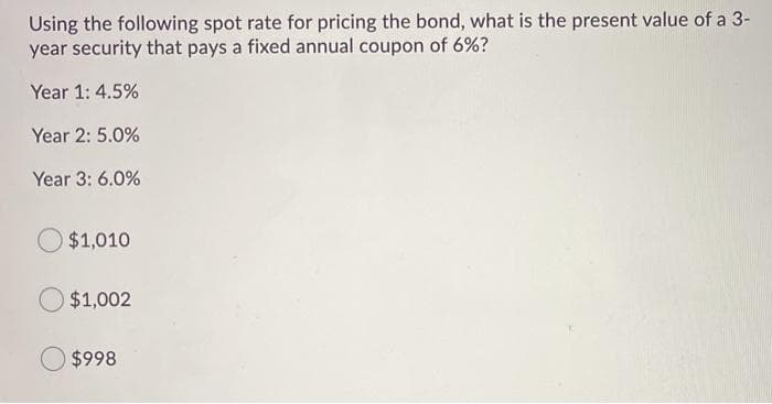 Using the following spot rate for pricing the bond, what is the present value of a 3-
year security that pays a fixed annual coupon of 6%?
Year 1: 4.5%
Year 2: 5.0%
Year 3: 6.0%
$1,010
O $1,002
$998
