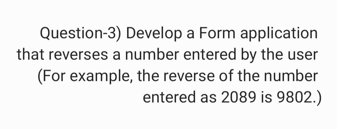 Question-3) Develop a Form application
that reverses a number entered by the user
(For example, the reverse of the number
entered as 2089 is 9802.)
