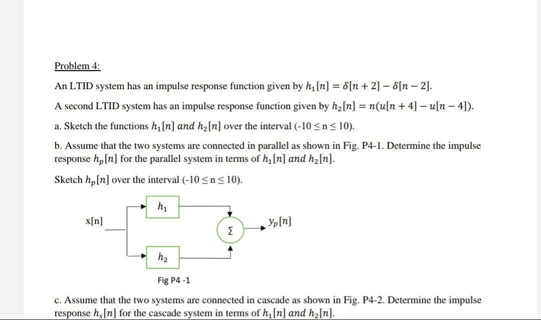 Problem 4:
An LTID system has an impulse response function given by h, [n] = 8[n + 2] – 8[n – 2].
A second LTID system has an impulse response function given by h2[n] = n(u[n + 4] – u[n – 4]).
a. Sketch the functions h,[n] and h2[n] over the interval (-10 <n< 10).
b. Assume that the two systems are connected in parallel as shown in Fig. P4-1. Determine the impulse
response h, [n] for the parallel system in terms of h,[n] and h2[n].
Sketch hp[n] over the interval (-10 <n< 10).
h1
x[n]
Yp[n]
Σ
h2
Fig P4 -1
c. Assume that the two systems are connected in cascade as shown in Fig. P4-2. Determine the impulse
response h,[n] for the cascade system in terms of h, [n] and h,[n].
