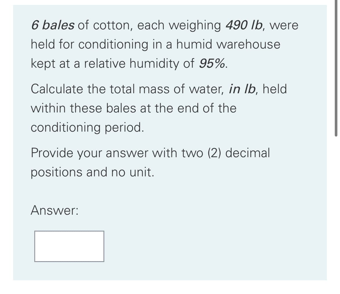 6 bales of cotton, each weighing 490 lb, were
held for conditioning in a humid warehouse
kept at a relative humidity of 95%.
Calculate the total mass of water, in Ib, held
within these bales at the end of the
conditioning period.
Provide your answer with two (2) decimal
positions and no unit.
Answer:
