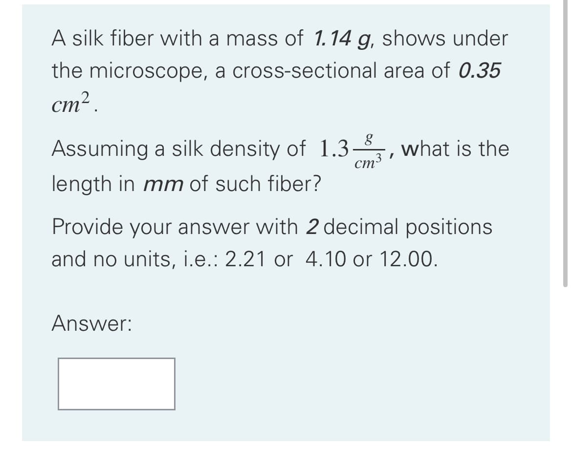 A silk fiber vwith a mass of 1.14 g, shows under
the microscope, a cross-sectional area of 0.35
cm² .
Assuming a silk density of 1.3
ст3
what is the
length in mm of such fiber?
Provide your answer with 2 decimal positions
and no units, i.e.: 2.21 or 4.10 or 12.00.
Answer:
