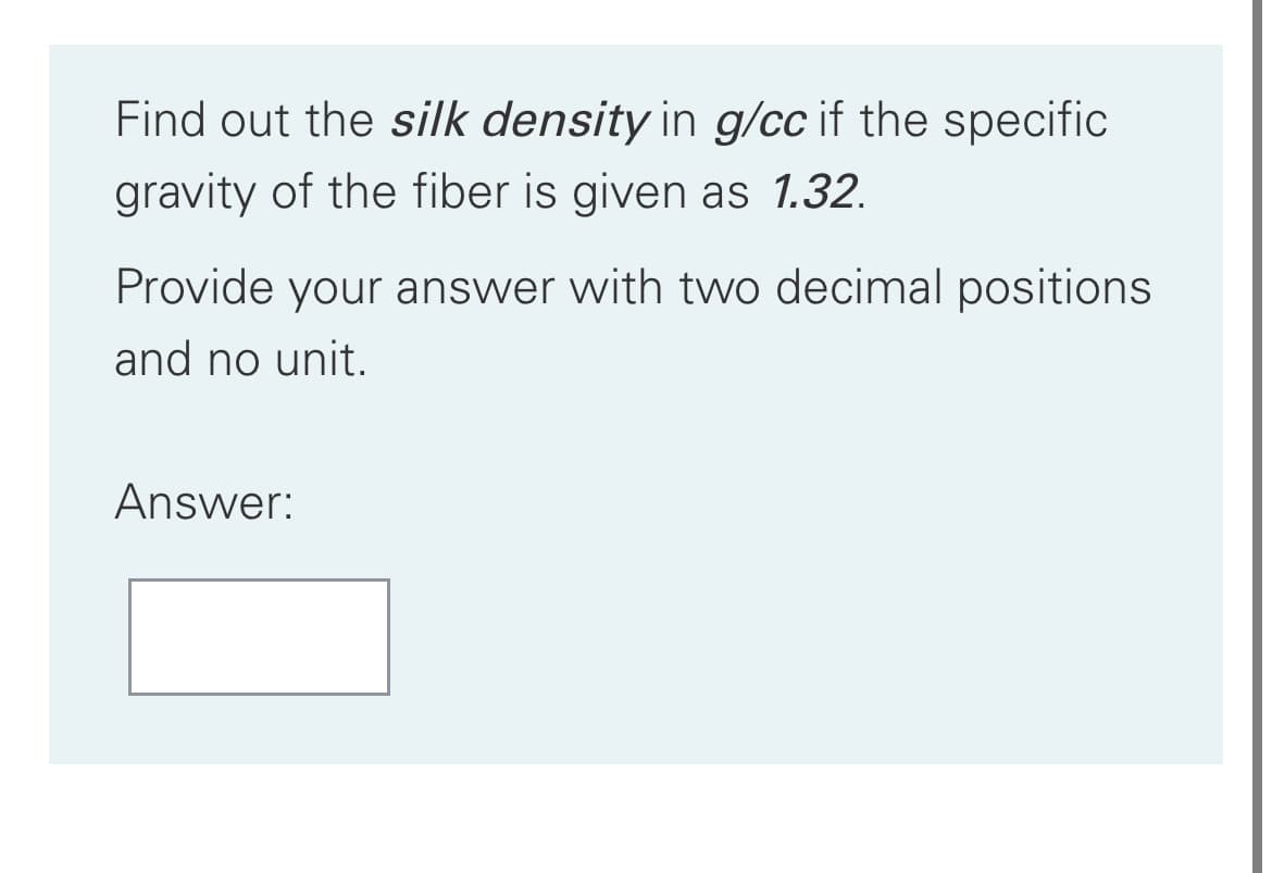 Find out the silk density in g/cc if the specific
gravity of the fiber is given as 1.32.
Provide your answer with two decimal positions
and no unit.
Answer:
