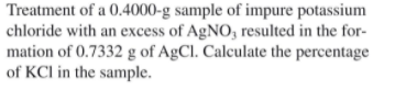 Treatment of a 0.4000-g sample of impure potassium
chloride with an excess of AgNO, resulted in the for-
mation of 0.7332 g of AgCl. Calculate the percentage
of KCI in the sample.
