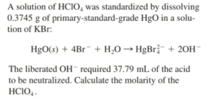 A solution of HCIO, was standardized by dissolving
0.3745 g of primary-standard-grade HgO in a solu-
tion of KBr:
HgO(s) + 4B1¯ + H,O → HgBr¯ + 20H¯
The liberated OH¯ required 37.79 mL of the acid
to be neutralized. Calculate the molarity of the
HCIO,.
