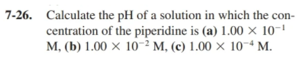7-26. Calculate the pH of a solution in which the con-
centration of the piperidine is (a) 1.00 × 10-'
M, (b) 1.00 × 10² M, (c) 1.00 × 10-ª M.
