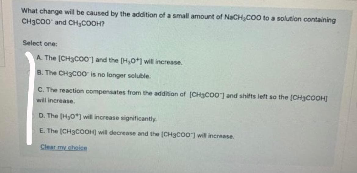 What change will be caused by the addition of a small amount of NaCH3COO to a solution containing
CH3CO0 and CH3COOH?
Select one:
A. The [CH3CO0'] and the [H3O+] will increase.
B. The CH3C00 is no longer soluble.
C. The reaction compensates from the addition of [CH3CO0 ] and shifts left so the (CH3COOH]
will increase.
D. The [H30*] will increase significantly.
E. The [CH3COOH] will decrease and the [CH3CO0"] will increase.
Clear my choice
