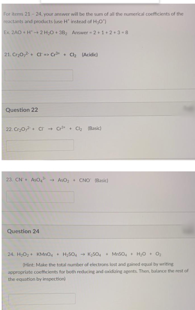 For items 21 -24, your answer will be the sum of all the numerical coefficients of the
reactants and products (use H' instead of H3O')
Ex. 2AO + H*-→ 2 H2O +3B2 Answer 2 +1 + 2 +3 =8
21. Cr20,2 + CI => Cr3+ + Cl2 (Acidic)
Question 22
22. Cr20,2- + CI → Cr + Cl2 (Basic)
23. CN+ AsO4 → AsO2 + CNO (Basic)
Question 24
24. H2O2 + KMNO4 + H2SO4 → K2SO4 + MNSO4 + H20 + 02
(Hint: Make the total number of electrons lost and gained equal by writing
appropriate coefficients for both reducing and oxidizing agents. Then, balance the rest of
the equation by inspection)
