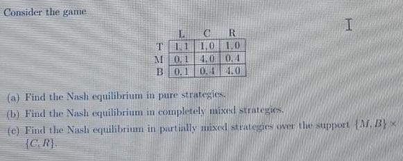 Consider the game
R
T 11 1.0 10
M 014.0 0.1
B 0.10. 4.0
(a) Find the Nash equilibrium in pure strategies.
(b) Find the Nash equilibrium in completely mixed strategies.
(c) Find the Nash equilibrium in partially mixed strategies ove the support {A. B} x
{C.R).
