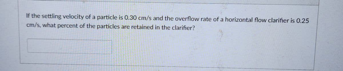 If the settling velocity of a particle is 0.30 cm/s and the overflow rate of a horizontal flow clarifier is 0.25
cm/s, what percent of the particles are retained in the clarifier?
