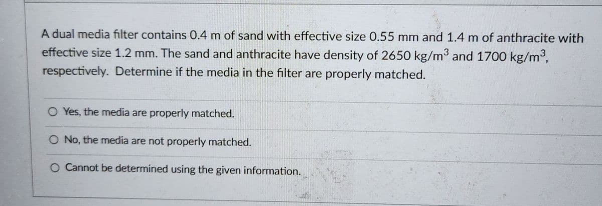 A dual media filter contains 0.4 m of sand with effective size 0.55 mm and 1.4 m of anthracite with
effective size 1.2 mm. The sand and anthracite have density of 2650 kg/m³ and 1700 kg/m³,
respectively. Determine if the media in the filter are properly matched.
O Yes, the media are properly matched.
O No, the media are not properly matched.
O Cannot be determined using the given information.