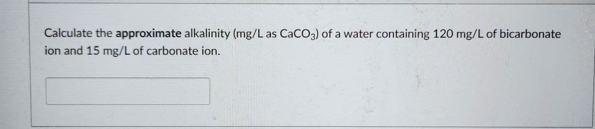 Calculate the approximate alkalinity (mg/L as CaCO3) of a water containing 120 mg/L of bicarbonate
ion and 15 mg/L of carbonate ion.