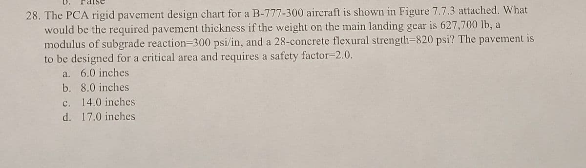 28. The PCA rigid pavement design chart for a B-777-300 aircraft is shown in Figure 7.7.3 attached. What
would be the required pavement thickness if the weight on the main landing gear is 627,700 lb, a
modulus of subgrade reaction-300 psi/in, and a 28-concrete flexural strength=820 psi? The pavement is
to be designed for a critical area and requires a safety factor-2.0.
a. 6.0 inches
b. 8.0 inches
c. 14.0 inches
17.0 inches
d.