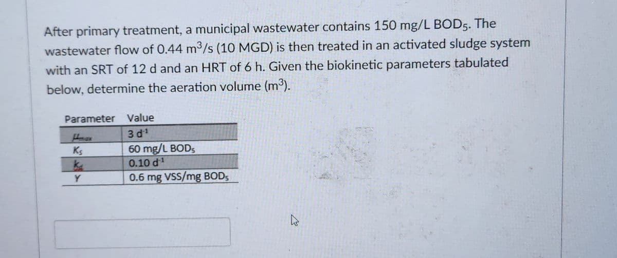 After primary treatment, a municipal wastewater contains 150 mg/L BOD5. The
wastewater flow of 0.44 m³/s (10 MGD) is then treated in an activated sludge system
with an SRT of 12 d and an HRT of 6 h. Given the biokinetic parameters tabulated
below, determine the aeration volume (m³).
Parameter Value
3d¹
60 mg/L BODs
0.10 d¹
0.6 mg VSS/mg BOD5
Hmax
Ks
ka
Y