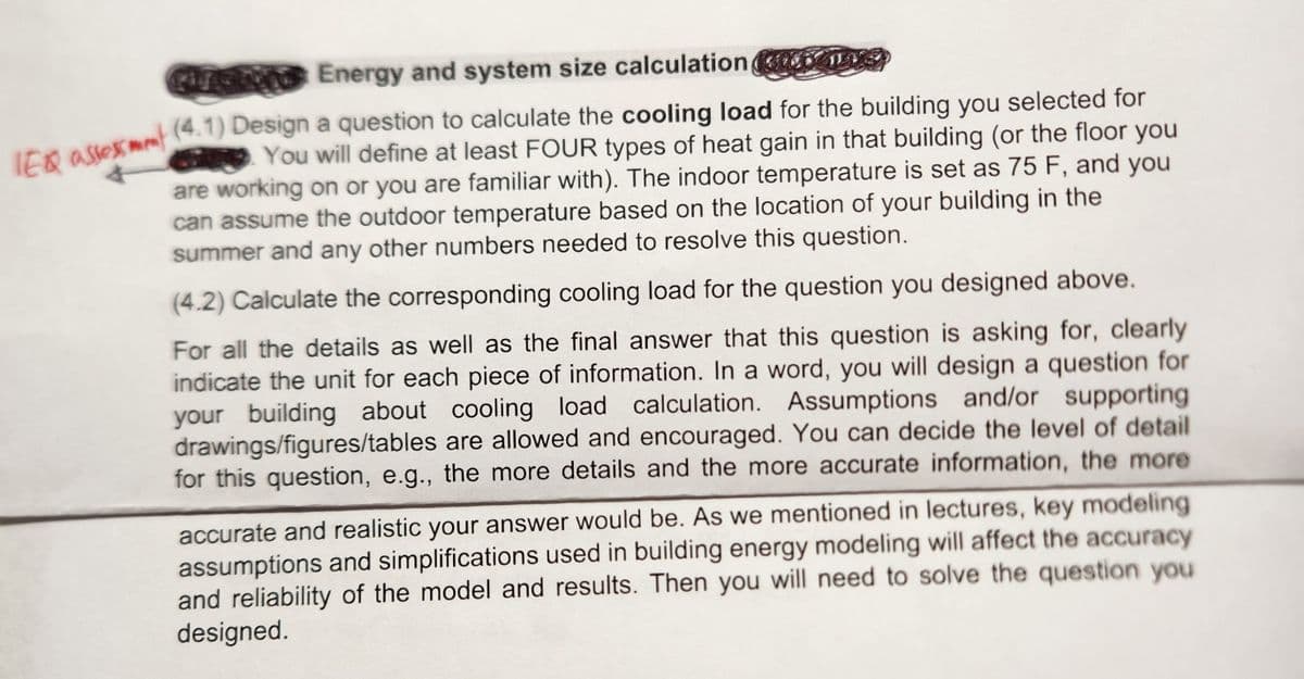 Energy and system size calculation
TEQ assessment (4.1) Design a question to calculate the cooling load for the building you selected for
You will define at least FOUR types of heat gain in that building (or the floor you
are working on or you are familiar with). The indoor temperature is set as 75 F, and you
can assume the outdoor temperature based on the location of your building in the
summer and any other numbers needed to resolve this question.
(4.2) Calculate the corresponding cooling load for the question you designed above.
For all the details as well as the final answer that this question is asking for, clearly
indicate the unit for each piece of information. In a word, you will design a question for
your building about cooling load calculation. Assumptions and/or supporting
drawings/figures/tables are allowed and encouraged. You can decide the level of detail
for this question, e.g., the more details and the more accurate information, the more
accurate and realistic your answer would be. As we mentioned in lectures, key modeling
assumptions and simplifications used in building energy modeling will affect the accuracy
and reliability of the model and results. Then you will need to solve the question you
designed.