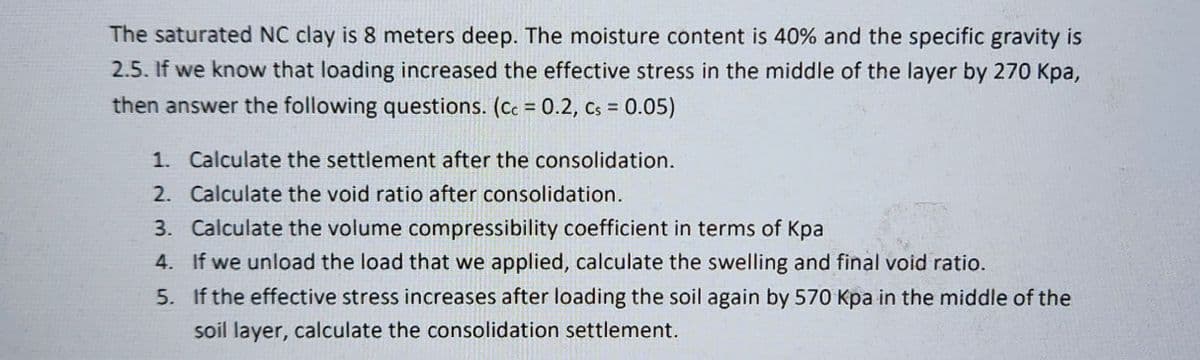 The saturated NC clay is 8 meters deep. The moisture content is 40% and the specific gravity is
2.5. If we know that loading increased the effective stress in the middle of the layer by 270 kpa,
then answer the following questions. (cc = 0.2, Cs = 0.05)
1. Calculate the settlement after the consolidation.
2. Calculate the void ratio after consolidation.
3. Calculate the volume compressibility coefficient in terms of Kpa
4.
If we unload the load that we applied, calculate the swelling and final void ratio.
5.
If the effective stress increases after loading the soil again by 570 Kpa in the middle of the
soil layer, calculate the consolidation settlement.