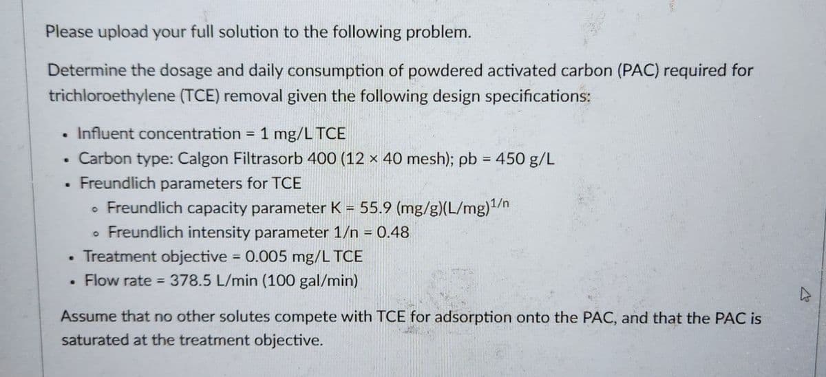 Please upload your full solution to the following problem.
Determine the dosage and daily consumption of powdered activated carbon (PAC) required for
trichloroethylene (TCE) removal given the following design specifications:
6
SUL
Influent concentration = 1 mg/L TCE
Carbon type: Calgon Filtrasorb 400 (12 x 40 mesh); pb = 450 g/L
Freundlich parameters for TCE
• Freundlich capacity parameter K = 55.9 (mg/g)(L/mg)¹/n
• Freundlich intensity parameter 1/n = 0.48
Treatment objective = 0.005 mg/L TCE
Flow rate = 378.5 L/min (100 gal/min)
Assume that no other solutes compete with TCE for adsorption onto the PAC, and that the PAC is
saturated at the treatment objective.