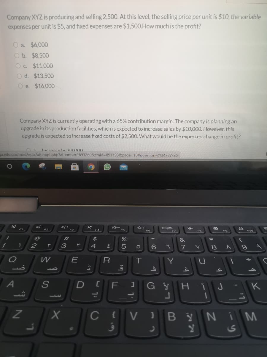 Company XYZ is producing and selling 2,500. At this level, the selling price per unit is $10, the variable
expenses per unit is $5, and fixed expenses are $1,500.How much is the profit?
O a. $6,000
O b. $8,500
Oc. $11,00O
O d. $13,500
O e. $16,000
Company XYZ is currently operating with a 65% contribution margin. The company is planning an
upgrade in its production facilities, which is expected to increase sales by $10,000. However, this
upgrade is expected to increase fixed costs of $2,500. What would be the expected change in profit?
Increase hv $1000
qu.edu.om/mod/quiz/attempt.php?attempt=1893260&cmid%-891193&page=10#question-2134787-26
F1
F3
F5
F7
F8
F9
F10
@
%23
&
*
1
2
3
4
7
V
E
R
T
Y
G YH
K
1.
I
C{V} B
YNIM
24
S
* 00
ם א
