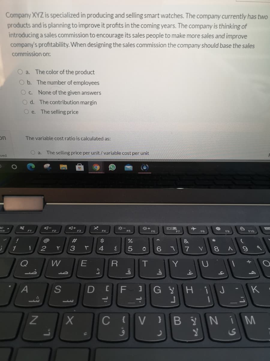 Company XYZ is specialized in producing and selling smart watches. The company currently has two
products and is planning to improve it profits in the coming years. The company is thinking of
introducing a sales commission to encourage its sales people to make more sales and improve
company's profitability. When designing the sales commission the company should base the sales
commission on:
O a. The color of the product
O b. The number of employees
O c. None of the given answers
O d. The contribution margin
O e. The selling price
on
The variable cost ratio is calculated as:
O a.
The selling price per unit / variable cost per unit
ved
F1
F2
F3
E4
F5
F6
F7
F9
F10
@
23
$4
%
&
1
2
3
4
7
V
8
Q
W
R
Y U
D
G Hi J
K
1.
C
BYNÍ M
{
V
CO
AL
