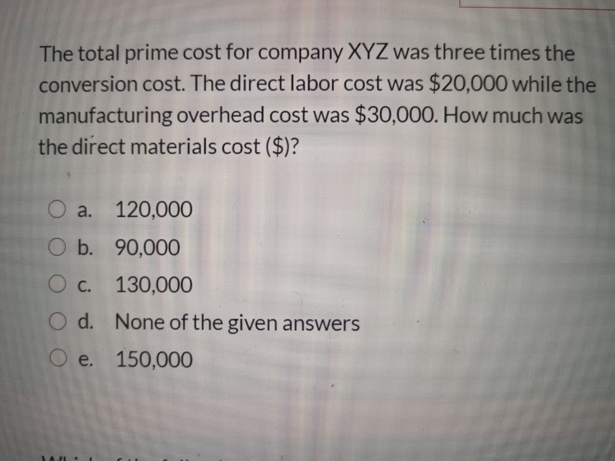 The total prime cost for company XYZ was three times the
conversion cost. The direct labor cost was $20,000 while the
manufacturing overhead cost was $30,000. How much was
the direct materials cost ($)?
O a. 120,000
O b. 90,000
O c. 130,000
O d. None of the given answers
О е. 150,000
