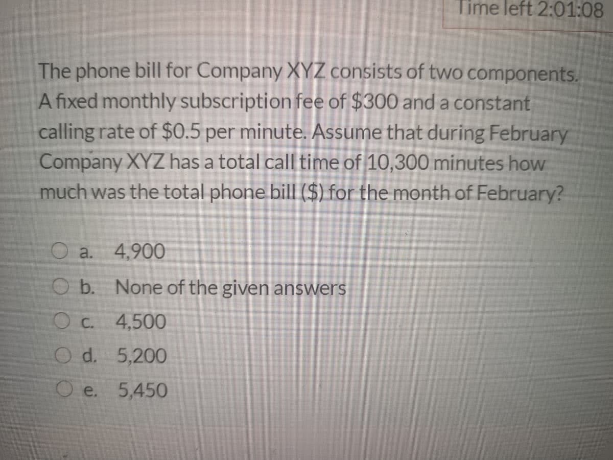 Time left 2:01:08
The phone bill for Company XYZ consists of two components.
A fixed monthly subscription fee of $300 and a constant
calling rate of $0.5 per minute. Assume that during February
Company XYZ has a total call time of 10,300 minutes how
much was the total phone bill ($) for the month of February?
O a. 4,900
O b. None of the given answers
Oc. 4,500
O d. 5,200
O e. 5,450
