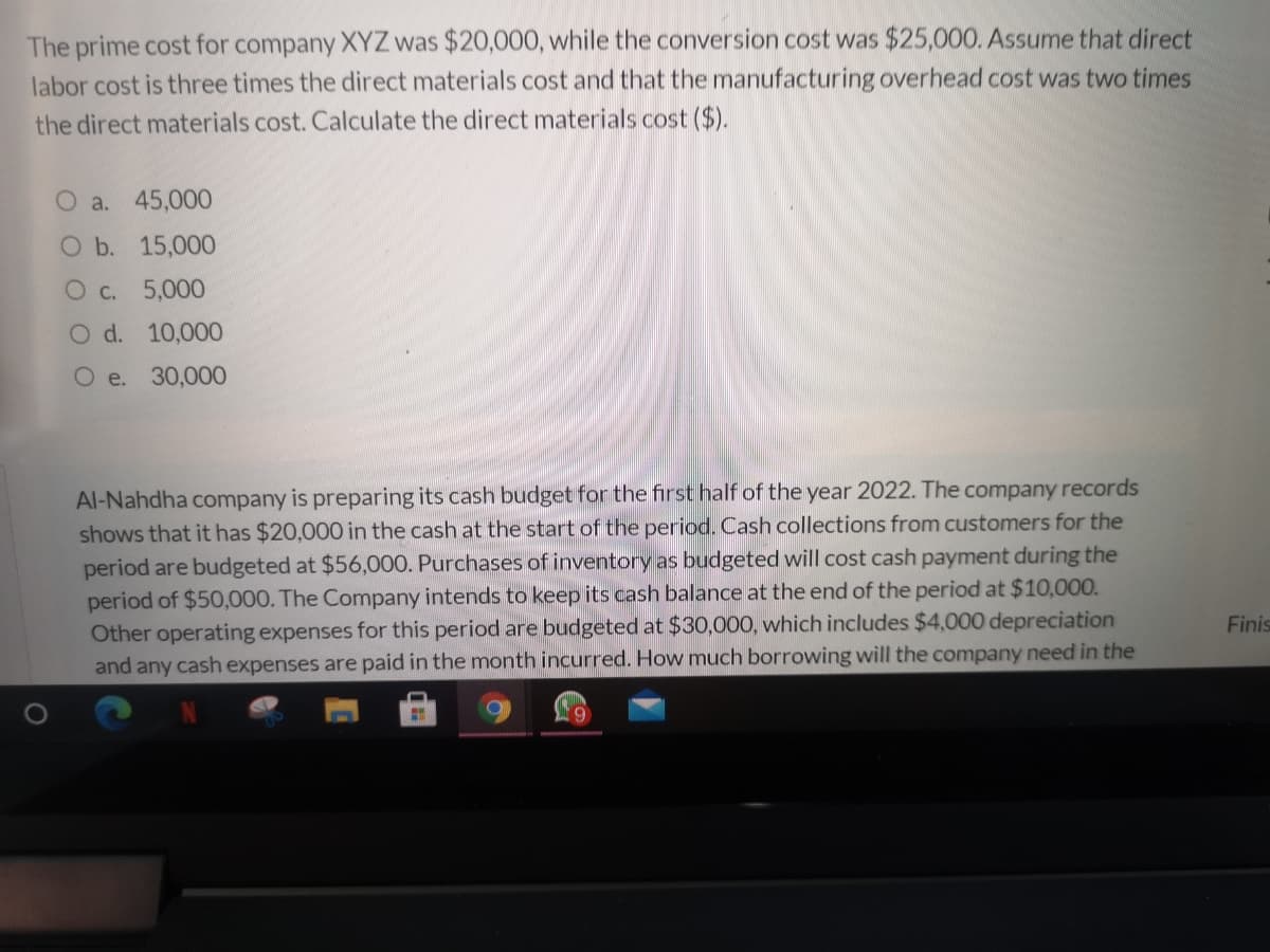 The prime cost for company XYZ was $20,000, while the conversion cost was $25,000. Assume that direct
labor cost is three times the direct materials cost and that the manufacturing overhead cost was two times
the direct materials cost. Calculate the direct materials cost ($).
O a. 45,000
O b. 15,000
Oc. 5,000
O d. 10,000
O e. 30,000
Al-Nahdha company is preparing its cash budget for the first half of the year 2022. The company records
shows that it has $20,000 in the cash at the start of the period. Cash collections from customers for the
period are budgeted at $56,000. Purchases of inventory as budgeted will cost cash payment during the
period of $50,000. The Company intends to keep its cash balance at the end of the period at $10,000.
Other operating expenses for this period are budgeted at $30,000, which includes $4,000 depreciation
and any cash expenses are paid in the month incurred. How much borrowing will the company need in the
Finis

