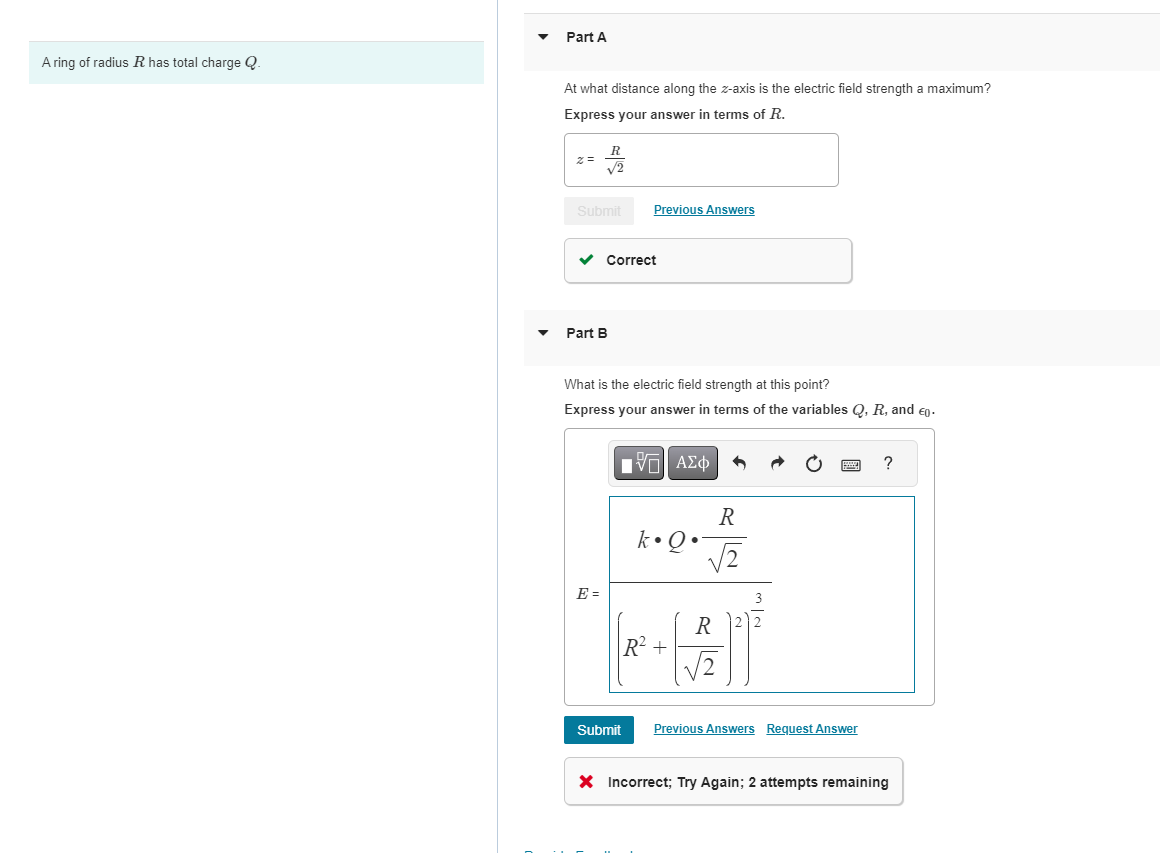 A ring of radius R has total charge Q.
Part A
At what distance along the z-axis is the electric field strength a maximum?
Express your answer in terms of R.
Submit
✓
√2
Part B
E =
Correct
Previous Answers
What is the electric field strength at this point?
Express your answer in terms of the variables Q, R, and E.
IVE ΑΣΦ
Submit
R
k•Q• √√2
R² +
R
√√2
Previous Answers Request Answer
?
X Incorrect; Try Again; 2 attempts remaining