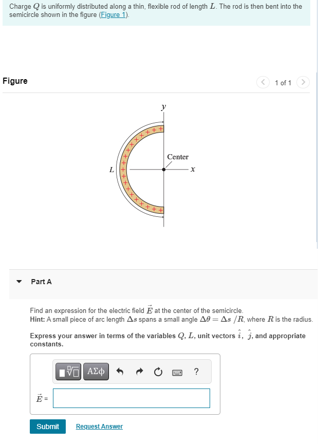 Charge Q is uniformly distributed along a thin, flexible rod of length L. The rod is then bent into the
semicircle shown in the figure (Figure 1).
Figure
Part A
L
||
XXXF+++XXXXXX
15. ΑΣΦ
xxx
y
Submit Request Answer
Center
Find an expression for the electric field E at the center of the semicircle.
Hint: A small piece of arc length As spans a small angle A = As /R, where R is the radius.
X
Express your answer in terms of the variables Q, L, unit vectors i, j, and appropriate
constants.
1 of 1
www. ?