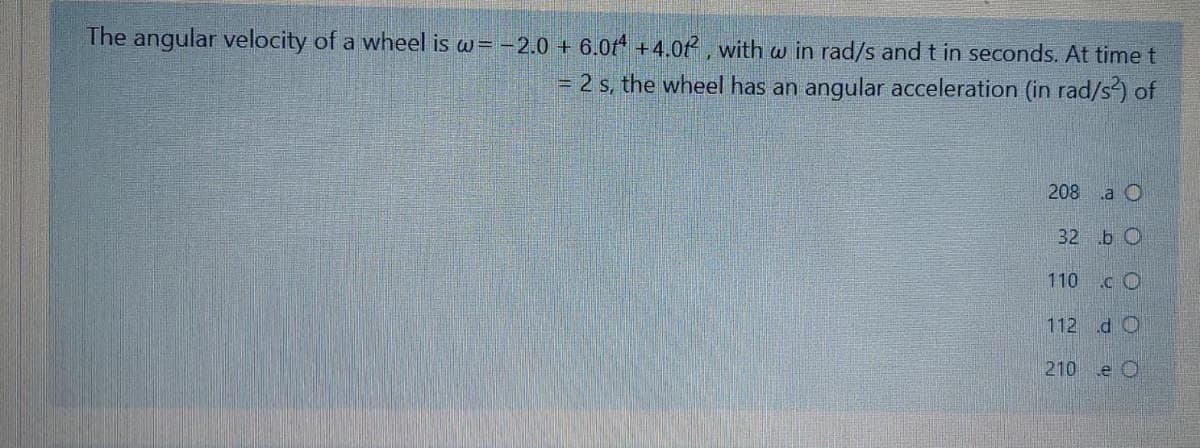 The angular velocity of a wheel is w= -2.0 + 6.0f* +4.0 , with w in rad/s and t in seconds. At time t
= 2 s, the wheel has an angular acceleration (in rad/s) of
208 a O
32 bО
110 c O
112 d O
210 .e O

